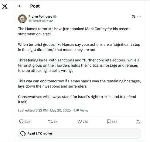 X posting by Pierre Poilievre. This is what Poilievre says:  The Hamas terrorists have just thanked Mark Carney for his recent statement on Israel. When terrorist groups like Hamas say your actions are a significant step in the right direction, that means they are not. Threatening Israel with sanctions and further concrete actions while a terrorist group on their borders holds their citizens hostage and refuses to stop attacking Israel is wrong.This war can end tomorrow. If Hamas hands over the remaining hostages, lays down their arms and surrenders. Conservatives will always stand for Israel’s right to exist and defend herself.