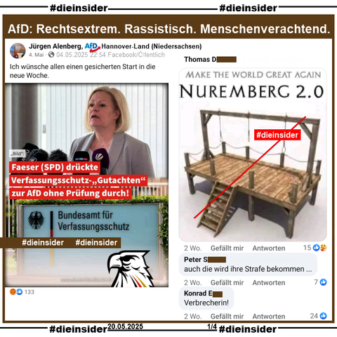 Slide 1

Jürgen Alenberg AfD Niedersachsen KV Hannover-Land teilt am 04.05.2025 ein Bild mit Nancy Faeser, damalige Innenministerin und "Faeser (SPD) drückte Verfassungsschutz-Gutachten zur AfD ohne Prüfung durch!". Dazu postet er "Ich wünsche allen einen gesicherten Start in die neue Woche."

Wir zeigen dazu u.a. die Kommentare 
ein Bild mit einem Galgen und 3 Seilen und "Make the World great again Nuremberg 2.0", "auch die wird ihre Strafe bekommen…." und "Verbrecherin!"

Diese Kommentare stehen seit über 2 Wochen online.
