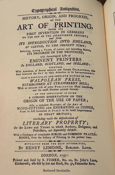 HISTORY, ORIGIN, AND PROGRESS,
OF THE
ART OF PRINTING,
FROM ITS
FIRST INVENTION IN GERMANY
TO THB BND OF THE SEVENTEENTH CENTURY 3 and from
IT'S INTRODUCTION INTO ENGLAND, BY CAXTON, TO THE PRESENT TIME:
Including, Among a Variety of curious and interefting Mattery IT'S PROGRESS IN THE PROVINCES; with chronological Lifts of
EMINENT PRINTERS
In ENGLAND, SCOTLAND, and IRELAND:
TOGETHER
With Anecdotes of leveral eminent and literary CHARACTERS, Who bave honoured the ART by their Attention to its IMPROVEMENT!
ALSO A PARTICULAR AND COMPLETE HISTORY OF THE
WALPOLEAN PRESS,
ESTABLISHED AT STRAWBERRY HILL;
With an accurate Lift of every PUBLICATION iffued therefromy and the exact Number printed thereof.
AT THE CONCLUSION 18 GIVEN
A CURIOUS DISSERTATION ON THE ORIGIN OF THE USE OF PAPER;
Alfo, a complete HIsToRY of the ArT of
WOOD-CUTTING AND ENGRAVING ON COPPER, From its frit Invention in ITALY to its latest Improvement
IN GREAT BRITAIN;
concluding with the Adjudication of
LITERARY PROPERTY;
Or the LAws and TERMs to which Authors, Defigners, and Publithers, are feparately fubject.
With a Catalogue of remarkable BIBLES and COMMON PRAYER-BOOKS, from the Infancy of Printing to the prefent time.