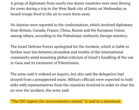 A group of diplomats from nearly two dozen countries were seen fleeing for cover during a trip to the West Bank city of Jenin on Wednesday as Israeli troops fired in the air to warn them away.

No injuries were reported in the confrontation, which involved diplomats from Britain, Canada, France, China, Russia and the European Union, among others, according to the Palestinian Authority foreign ministry.

The Israel Defense Forces apologized for the incident, which is liable to further sour ties between Jerusalem and swaths of the international community amid mounting global criticism of Israel’s handling of the war in Gaza and its treatment of Palestinians.

The army said it ordered an inquiry, but also said the delegation had strayed from a preapproved route. Military officials were expected to hold talks with representatives from the countries involved in order to clear the air over the incident, the army said.

“The IDF regrets the inconvenience caused,” it said in a statement.