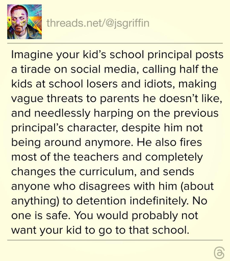 The image shows a social media post from the account "threads.net/[@]jsgriffin." The post is presented on a light yellow background with black text. The post begins with the text "Imagine your kid's school principal posts a tirade on social media, calling half the kids at school losers and idiots, making vague threats to parents he doesn't like, and needlessly harping on the previous principal's character, despite him not being around anymore. He also fires most of the teachers and completely changes the curriculum, and sends anyone who disagrees with him (about anything) to detention indefinitely. No one is safe. You would probably not want your kid to go to that school."