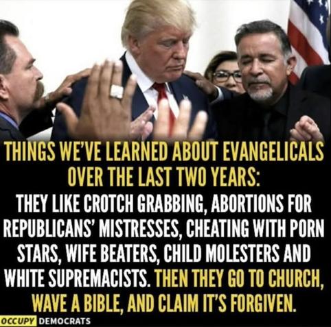 Photo of Trump surrounded by several "pastors" etc, these bible whisperers, raised hands, closed yes..
Text
﻿

THINGS WE'VE LEARNED ABOUT EVANGELICALS OVER THE LAST TWO YEARS:
THEY LIKE CROTCH GRABBING, ABORTIONS FOR REPUBLICANS' MISTRESSES, CHEATING WITH PORN STARS, WIFE BEATERS, CHILD MOLESTERS AND WHITE SUPREMACISTS. THEN THEY GO TO CHURCH, WAVE A BIBLE, AND CLAIM IT'S FORGIVEN.

OCCUPY DEMOCRATS