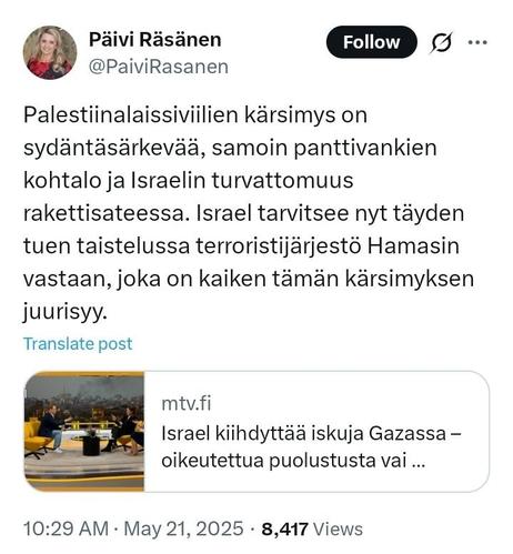 Twitter

﻿

Päivi Räsänen
@PaiviRasanen

Palestiinalaissiviilien kärsimys on sydäntäsärkevää, samoin panttivankien kohtalo ja Israelin turvattomuus
rakettisateessa. Israel tarvitsee nyt täyden tuen taistelussa terroristijärjestö Hamasin vastaan, joka on kaiken tämän kärsimyksen juurisyy.

Linkki: mtv.fi
Israel kiihdyttää iskuja Gazassa - oikeutettua puolustusta vai ...
•
10:29 AM May 21, 2025 
·