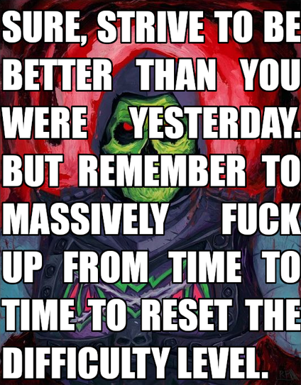 Sure, strive to be better than you were
Yesterday. But remember to massively fuck up from time to time to reset the difficulty level.