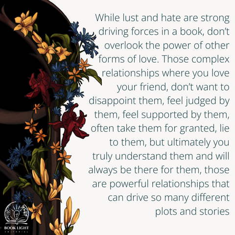 The majority of the background is white but on the left side of the graphic, there’s a part of a spiral staircase that has flowers wrapped around the wood. The flowers are blue, red, and gold. The text says, “While lust and hate are strong driving forces in a book, don’t overlook the power of other forms of love. Those complex relationships where you love your friend, don’t want to disappoint them, feel judged by them, feel supported by them, often take them for granted, lie to them, but ultimately you truly understand them and will always be there for them, those are powerful relationships that can drive so many different plots and stories.”