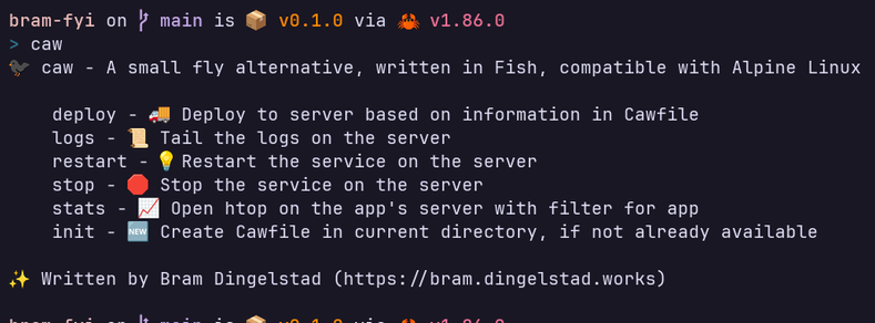 A shell prompt reading (screen reader warning, literal command line output)

bram-fyi on  main is 📦 v0.1.0 via 🦀 v1.86.0
> caw
🐦‍⬛ caw - A small fly alternative, written in Fish, compatible with Alpine Linux

    deploy - 🚚 Deploy to server based on information in Cawfile
    logs - 📜 Tail the logs on the server
    restart - 💡Restart the service on the server
    stop - 🛑 Stop the service on the server
    stats - 📈 Open htop on the app's server with filter for app
    init - 🆕 Create Cawfile in current directory, if not already available

✨ Written by Bram Dingelstad (https://bram.dingelstad.works)