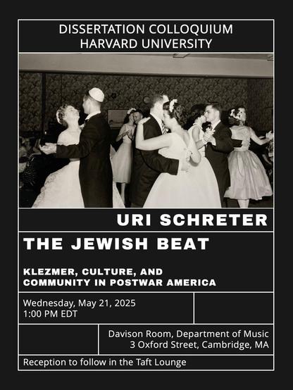 digital poster for an online talk with a photo of people dancing at a Jewish wedding from the mid 20th century.
DISSERTATION COLLOQUIUM
HARVARD UNIVERSITY
URI SCHRETER
THE JEWISH BEAT
KLEZMER, CULTURE, AND COMMUNITY IN POSTWAR AMERICA Wednesday, May 21, 2025 1:00 PM EDT Davison Room, Department of Music 3 Oxford Street, Cambridge, MA 
Reception to follow in the Taft Lounge