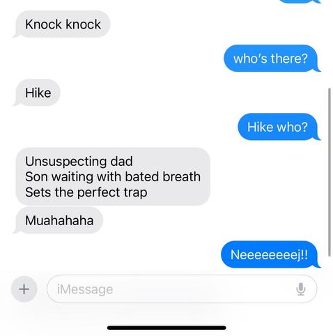 Sms exchane with my son. The text reads:

Son: Knock knock
Me: Who's there?
Son: Hike
Me: Hike who?

Son:
Unsuspecting Dad
Son waiting with bated breath
Sets the perfect trap.