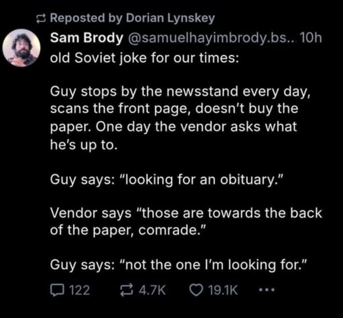 Reposted by Dorian Lynskey

Sam Brody @samuelhayimbrody.bs.. 10h 

old Soviet joke for our times: 

Guy stops by the newsstand every day, scans the front page, doesn't buy the paper. One day the vendor asks what he's up to. 

Guy says: "looking for an obituary.” 

Vendor says “those are towards the back of the paper, comrade.” 

Guy says: "not the one I'm looking for.”