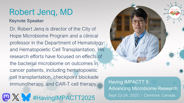 Robert Jenq, MD. Keynote Speaker. Dr. Robert Jenq is director of the City of Hope Microbiome Program and a clinical professor in the Department of Hematology and Hematopoietic Cell Transplantation. His research efforts have focused on effects of the bacterial microbiome on outcomes in cancer patients, including hematopoietic cell transplantation, checkpoint blockade immunotherapy, and CAR-T cell therapy. #HavingIMPACTT2025. Having IMPACTT 5: Advancing Microbiome Research. Sept 22-24, 2025. Canmore, Canada.