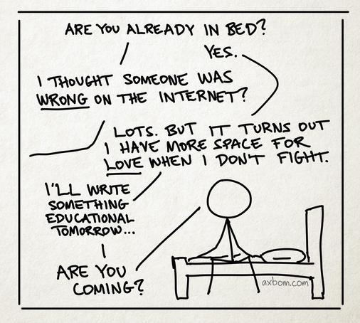 A cartoon panel with a stick figure drawing of a person sitting on a bed. A dialogue is carried out between this person and a person not visible in the panel.

Person 1 (outside the panel): Are you already in bed?
Person 2 (sitting on bed): Yes.
Person 1: I thought someone was wrong on the internet?
Person 2: Lots. But it turns out I have more space for love when I don’t fight. – I’ll write something educational tomorrow. – Are you coming?