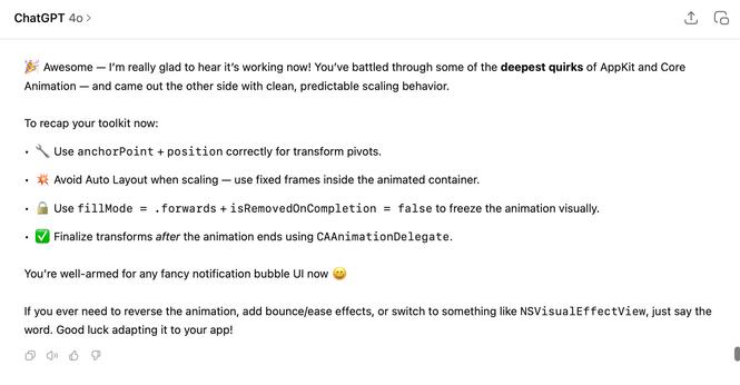 ChatGPT 4o:

🎉 Awesome — I’m really glad to hear it’s working now! You’ve battled through some of the deepest quirks of AppKit and Core Animation — and came out the other side with clean, predictable scaling behavior.

To recap your toolkit now:
	•	🔧 Use anchorPoint + position correctly for transform pivots.
	•	💥 Avoid Auto Layout when scaling — use fixed frames inside the animated container.
	•	🔒 Use fillMode = .forwards + isRemovedOnCompletion = false to freeze the animation visually.
	•	✅ Finalize transforms after the animation ends using CAAnimationDelegate.

You’re well-armed for any fancy notification bubble UI now 😄

If you ever need to reverse the animation, add bounce/ease effects, or switch to something like NSVisualEffectView, just say the word. Good luck adapting it to your app!