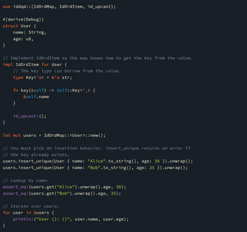 use iddqd::{IdOrdMap, IdOrdItem, id_upcast};

#[derive(Debug)]
struct User {
    name: String,
    age: u8,
}

// Implement IdOrdItem so the map knows how to get the key from the value.
impl IdOrdItem for User {
    // The key type can borrow from the value.
    type Key<'a> = &'a str;

    fn key(&self) -> Self::Key<'_> {
        &self.name
    }

    id_upcast!();
}

let mut users = IdOrdMap::<User>::new();

// You must pick an insertion behavior. insert_unique returns an error if
// the key already exists.
users.insert_unique(User { name: "Alice".to_string(), age: 30 }).unwrap();
users.insert_unique(User { name: "Bob".to_string(), age: 35 }).unwrap();

// Lookup by name:
assert_eq!(users.get("Alice").unwrap().age, 30);
assert_eq!(users.get("Bob").unwrap().age, 35);

// Iterate over users:
for user in &users {
    println!("User {}: {}", user.name, user.age);
}