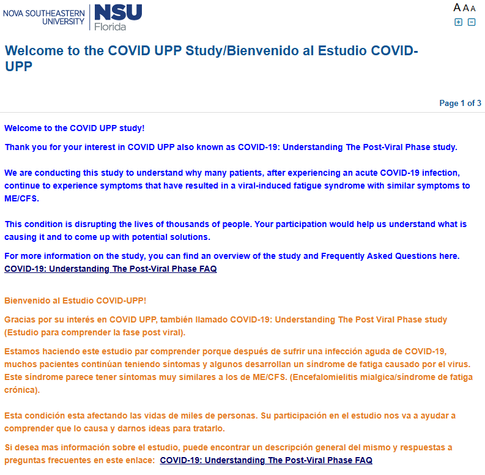 Nova Southeastern University

Welcome to the COVID UPP study! 

Thank you for your interest in COVID UPP also known as COVID-19: Understanding The Post-Viral Phase study.

We are conducting this study to understand why many patients, after experiencing an acute COVID-19 infection, continue to experience symptoms that have resulted in a viral-induced fatigue syndrome with similar symptoms to ME/CFS.

This condition is disrupting the lives of thousands of people. Your participation would help us understand what is causing it and to come up with potential solutions.

For more information on the study, you can find an overview of the study and Frequently Asked Questions here. COVID-19: Understanding The Post-Viral Phase FAQ


Bienvenido al Estudio COVID-UPP!

Gracias por su interés en COVID UPP, también llamado COVID-19: Understanding The Post Viral Phase study (Estudio para comprender la fase post viral).

Estamos haciendo este estudio par comprender porque después de sufrir una infección aguda de COVID-19, muchos pacientes continúan teniendo síntomas y algunos desarrollan un síndrome de fatiga causado por el virus. Este síndrome parece tener síntomas muy similares a los de ME/CFS. (Encefalomielitis mialgica/síndrome de fatiga crónica).

Esta condición esta afectando las vidas de miles de personas. Su participación en el estudio nos va a ayudar a comprender que lo causa y darnos ideas para tratarlo.