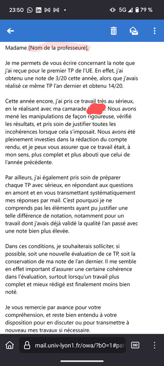 Capture d'écran d'un mail d'un·e étudiant·e :


Madame [Nom de la professeure],

Je me permets de vous écrire concernant la note que j’ai reçue pour le premier TP de l’UE. En effet, j’ai obtenu une note de 3/20 cette année, alors que j’avais réalisé ce même TP l’an dernier et obtenu 14/20.

Cette année encore, j’ai pris ce travail très au sérieux, en le réalisant avec ma camarade K****. Nous avons mené les manipulations de façon rigoureuse, vérifié les résultats, et pris soin de justifier toutes les incohérences lorsque cela s’imposait. Nous avons été pleinement investies dans la rédaction du compte rendu, et je peux vous assurer que ce travail était, à mon sens, plus complet et plus abouti que celui de l’année précédente.

Par ailleurs, j’ai également pris soin de préparer chaque TP avec sérieux, en répondant aux questions en amont et en vous transmettant systématiquement mes réponses par mail. C’est pourquoi je ne comprends pas les éléments ayant pu justifier une telle différence de notation, notamment pour un travail dont j’avais déjà validé la qualité l’an passé avec une note bien plus élevée.

Dans ces conditions, je souhaiterais solliciter, si possible, soit une nouvelle évaluation de ce TP, soit la conservation de ma note de l’an dernier. Il me semble en effet important d’assurer une certaine cohérence dans l’évaluation, surtout lorsqu’un travail plus complet et mieux rédigé est finalement moins bien noté.