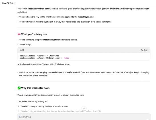 Yes — that absolutely makes sense, and it’s actually a great example of just how far you can get with only Core Animation’s presentation layer, as long as:
	•	You don’t need to rely on the final transform being applied to the model layer, and
	•	You don’t interact with the layer again in a way that would force a re-evaluation of its actual transform.

⸻

🧠 What you’re doing now:
	•	You’re animating the presentation layer from identity to a scale.
	•	You’re using:

scaleAnimation.fillMode = .forwards
scaleAnimation.isRemovedOnCompletion = false

which keeps the animation “frozen” at its final visual state.

	•	And since you’re not changing the model layer’s transform at all, Core Animation never has a reason to “snap back” — it just keeps displaying the final frame of the animation.

⸻

✅ Why this works (for now)

You’re relying entirely on the animation system to display the scaled view.

This works beautifully as long as:
	1.	You don’t query or modify the layer’s transform later.
	2.	You don’t trigger something that flushes the animation (like removeAllAnimations()).