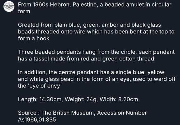 From 1960s Hebron, Palestine, a beaded amulet in circular form 

Created from plain blue, green, amber and black glass beads threaded onto wire which has been bent at the top to form a hook 

Three beaded pendants hang from the circle, each pendant has a tassel made from red and green cotton thread 

In addition, the centre pendant has a single blue, yellow and white glass bead in the form of an eye, used to ward off the 'eye of envy' 

Length: 14.30cm, Weight: 24g, Width: 8.20cm

Source : The British Museum, Accession Number As1966,01.835 

#BeadSocietyGB #Beads #HistoryOfBeads #WestBank #Hebron #Palestine #BritishMuseum #Amulet #EyeOfEnvy