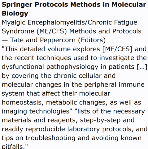 Springer Protocols Methods in Molecular Biology
Myalgic Encephalomyelitis/Chronic Fatigue Syndrome (ME/CFS) Methods and Protocols — Tate and Peppercorn (Editors)
"This detailed volume explores [ME/CFS] and the recent techniques used to investigate the dysfunctional pathophysiology in patients […] by covering the chronic cellular and molecular changes in the peripheral immune system that affect their molecular homeostasis, metabolic changes, as well as imaging technologies" "lists of the necessary materials and reagents, step-by-step and readily reproducible laboratory protocols, and tips on troubleshooting and avoiding known pitfalls."