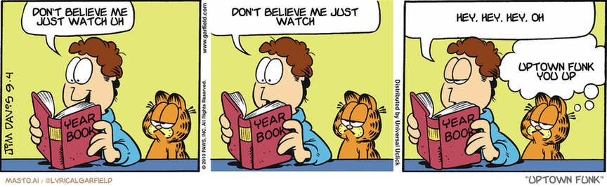 Original Garfield comic from September 4, 2010
Text replaced with lyrics from: Uptown Funk

Transcript:
• Don't Believe Me Just Watch Uh
• Don't Believe Me Just Watch
• Hey, Hey, Hey, Oh
• Uptown Funk You Up


--------------
Original Text:
• Jon:  That's my prom picture.  I don't think my date enjoyed the evening.  She ruined her dress tunneling out of the gym.
• Garfield:  And, no doubt, broke a nail or two.
