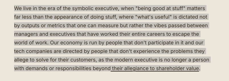 Screenshot of text which reads: 

We live in the era of the symbolic executive, when "being good at stuff" matters far less than the appearance of doing stuff, where "what's useful" is dictated not by outputs or metrics that one can measure but rather the vibes passed between managers and executives that have worked their entire careers to escape the world of work. Our economy is run by people that don't participate in it and our tech companies are directed by people that don't experience the problems they allege to solve for their customers, as the modern executive is no longer a person with demands or responsibilities beyond their allegiance to shareholder value.