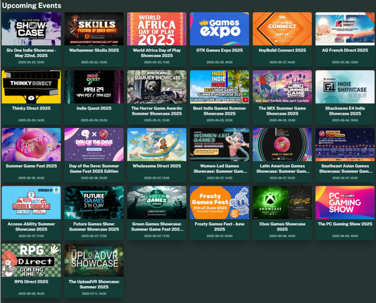 An upcoming events section that features the Six One Indie Showcase - May 22nd, 2025, Warhammer Skulls 2025, World Africa Day of Play Showcase 2025, OTK Games Expo 2025, tinyBuild Connect 2025, AG French Direct 2025, Thinky Direct 2025, Indie Quest 2025, The Horror Game Awards: Summer Showcase 2025, Best Indie Games Summer Showcase 2025, The MIX Summer Game Showcase 2025, Shacknews E4 Indie Showcase 2025, Summer Game Fest 2025, Day of the Devs: Summer Game Fest 2025 Edition, Wholesome Direct 2025, Women-Led Games Showcase: Summer Game Fest 2025 Edition, Latin American Games Showcase: Summer Game Fest 2025 Edition, Southeast Asian Games Showcase: Summer Game Fest 2025, Future Games Show: Summer Showcase 2025, Green Games Showcase: Summer Game Fest 2025 Edition, Access-Ability Summer Showcase 2025, Frosty Games Fest - June 2025, Frosty Games Fest - June 2025, RPG Direct 2025, The PC Gaming Show 2025 and The UploadVR Showcase: Summer 2025.