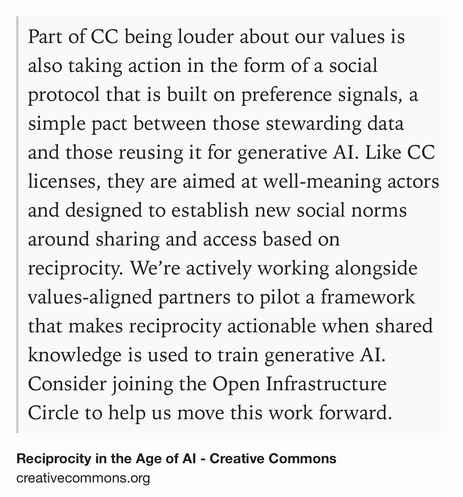 Text Shot: Part of CC being louder about our values is also taking action in the form of a social protocol that is built on preference signals, a simple pact between those stewarding data and those reusing it for generative AI. Like CC licenses, they are aimed at well-meaning actors and designed to establish new social norms around sharing and access based on reciprocity. We’re actively working alongside values-aligned partners to pilot a framework that makes reciprocity actionable when shared knowledge is used to train generative AI. Consider joining the Open Infrastructure Circle to help us move this work forward.