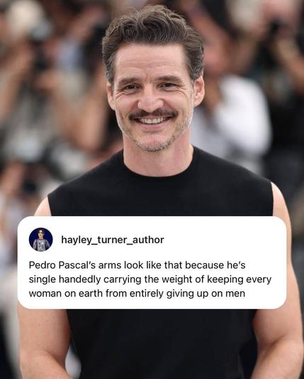 Photo of Pedro Pascal in black shirtless top with his arms being all bulky. 
A capture form hayley_turner_author is put on the photo. It says 
Pedro Pascal’s arms look like that because he’s single handedly carrying the weight of keeping every woman on earth from entirely giving up on men
