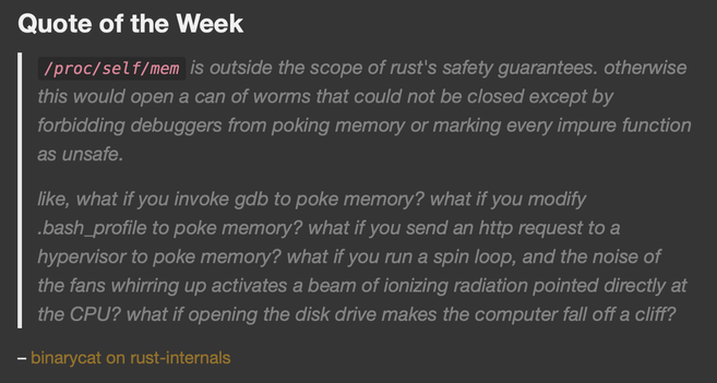 Quote of the Week

/proc/self/mem is outside the scope of rust's safety guarantees. otherwise this would open a can of worms that could not be closed except by forbidding debuggers from poking memory or marking every impure function as unsafe.

like, what if you invoke gdb to poke memory? what if you modify .bash_profile to poke memory? what if you send an http request to a hypervisor to poke memory? what if you run a spin loop, and the noise of the fans whirring up activates a beam of ionizing radiation pointed directly at the CPU? what if opening the disk drive makes the computer fall off a cliff?
– binarycat on rust-internals