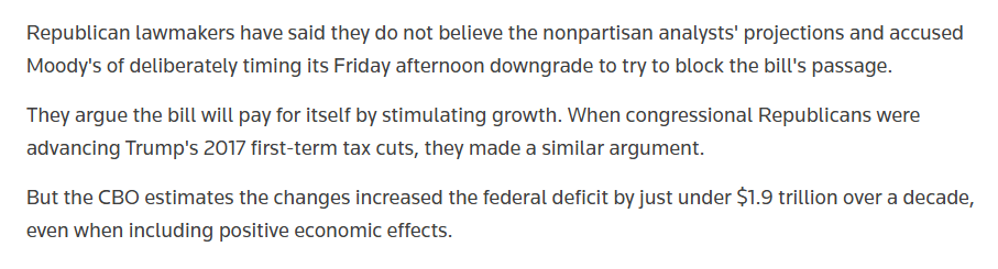 Republican lawmakers have said they do not believe the nonpartisan analysts' projections and accused Moody's of deliberately timing its Friday afternoon downgrade to try to block the bill's passage.

They argue the bill will pay for itself by stimulating growth. When congressional Republicans were advancing Trump's 2017 first-term tax cuts, they made a similar argument.

But the CBO estimates the changes increased the federal deficit by just under $1.9 trillion over a decade, even when including positive economic effects.