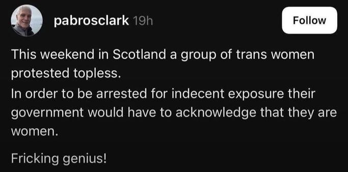 A screenshot that says:
pabrosclark 19h

This weekend in Scotland a group of trans women
protested topless.
In order to be arrested for indecent exposure their
government would have to acknowledge that they are
women.
Fricking genius!