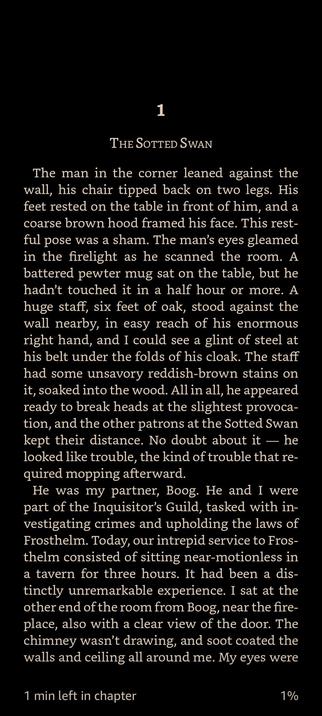 The image displays a page from a book titled "The Sotted Swan." The text is set against a black background with white font, creating a stark contrast. The first line of the text is centered and reads "1," followed by the title in a larger font size. Below the title, the narrative begins with a description of a man in the corner of a room, leaning against the wall with his chair tipped back on two legs. His feet rest on a table, and he wears a coarse brown hood that frames his face. The man's eyes gleam in the firelight as he scans the room. A battered pewter mug sits on the table, untouched for half an hour or more. A large staff, six feet of oak, stands against the wall nearby, with a glint of steel visible at his belt. The staff has unsavory reddish-brown stains, suggesting it has been used for more than just walking. The man appears ready to break heads at the slightest provocation, and other patrons at the Sotted Swan keep their distance. The text continues to describe the man as the narrator's partner, Boog, who is part of the Inquisitor's Guild, tasked with investigating crimes and upholding the laws of Frosthelm. The narrator and Boog sit near-motionless in a tavern for three hours, with the chimney not drawing and soot coating the walls and ceiling. The text concludes with a note indicating "1 min left in chapter" and "1%."

 Ovis2-8B

🌱 Energy used: 0.340 Wh