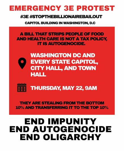 EMERGENCY 3E PROTEST
#3E #STOPTHEBILLIONAIREBAILOUT
CAPITOL BUILDING IN WASHINGTON, D.C
A BILL THAT STRIPS PEOPLE OF FOOD AND HEALTH CARE IS NOT A TAX POLICY, IT IS AUTOGENOCIDE.
WASHINGTON DC AND EVERY STATE CAPITOL, CITY HALL, AND TOWN HALL
THURSDAY, MAY 22, 9AM
THEY ARE STEALING FROM THE BOTTOM 10% AND TRANSFERRING IT TO THE TOP 10%
END IMPUNITY END AUTOGENOCIDE END OLIGARCHY