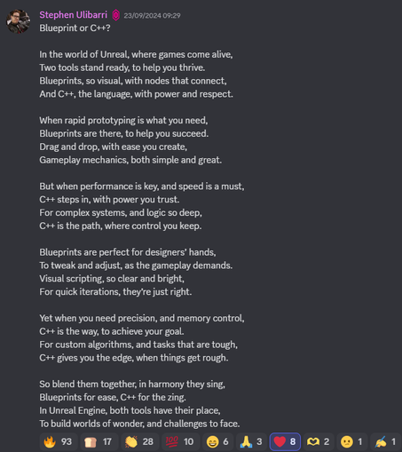 A poem by Stephen Ulibarri:

Blueprint or C++?

In the world of Unreal, where games come alive,
Two tools stand ready, to help you thrive.
Blueprints, so visual, with nodes that connect,
And C++, the language, with power and respect.

When rapid prototyping is what you need,
Blueprints are there, to help you succeed.
Drag and drop, with ease you create,
Gameplay mechanics, both simple and great.

But when performance is key, and speed is a must,
C++ steps in, with power you trust.
For complex systems, and logic so deep,
C++ is the path, where control you keep.

Blueprints are perfect for designers’ hands,
To tweak and adjust, as the gameplay demands.
Visual scripting, so clear and bright,
For quick iterations, they’re just right.

Yet when you need precision, and memory control,
C++ is the way, to achieve your goal.
For custom algorithms, and tasks that are tough,
C++ gives you the edge, when things get rough.

So blend them together, in harmony they sing,
Blueprints for ease, C++ for the zing.
In Unreal Engine, both tools have their place,
To build worlds of wonder, and challenges to face.