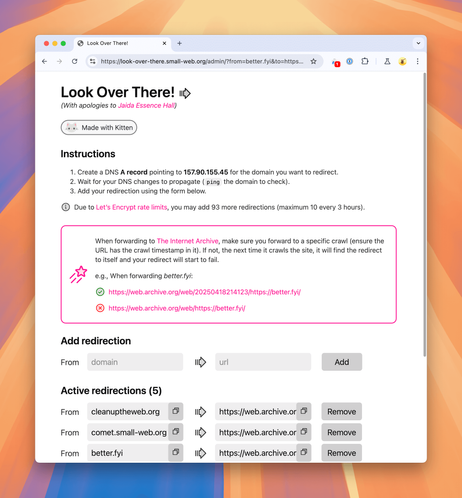Screenshot of Look Over There!’s admin interface, now showing an information callout with instructions on how to properly foward to The Internet Archive:

When forwarding to The Internet Archive, make sure you forward to a specific crawl (ensure the URL has the crawl timestamp in it). If not, the next time it crawls the site, it will find the redirect to itself and your redirect will start to fail.

e.g., When forwarding better.fyi:

Correct: https://web.archive.org/web/20250418214123/https://better.fyi/
Incorrect: https://web.archive.org/web/https://better.fyi/