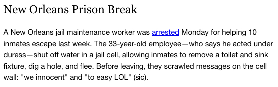 New Orleans Prison Break





A New Orleans jail maintenance worker was arrested Monday for helping 10 inmates escape last week. The 33-year-old employee—who says he acted under duress—shut off water in a jail cell, allowing inmates to remove a toilet and sink fixture, dig a hole, and flee. Before leaving, they scrawled messages on the cell wall: "we innocent" and "to easy LOL" (sic).