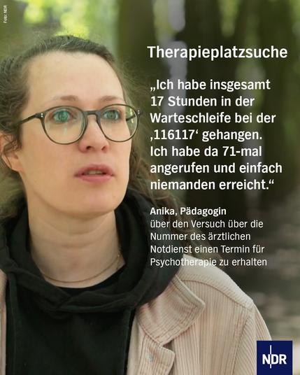 „Ich habe insgesamt17 Stunden in der Warteschleife bei der ‚116117‘ gehangen. Ich habe da 71-mal angerufen und einfachniemanden erreicht.“

Anika, Pädagogin 
leidet an einer Depression