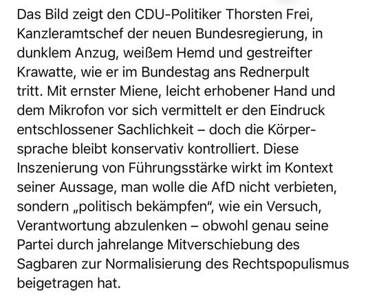 Das Bild zeigt den CDU-Politiker Thorsten Frei, Kanzleramtschef der neuen Bundesregierung, in dunklem Anzug, weißem Hemd und gestreifter Krawatte, wie er im Bundestag ans Rednerpult tritt. Mit ernster Miene, leicht erhobener Hand und dem Mikrofon vor sich vermittelt er den Eindruck entschlossener Sachlichkeit - doch die Körpersprache bleibt konservativ kontrolliert. Diese Inszenierung von Führungsstärke wirkt im Kontext seiner Aussage, man wolle die AfD nicht verbieten, sondern „politisch bekampfen", wie ein Versuch, Verantwortung abzulenken - obwohl genau seine Partei durch jahrelange Mitverschiebung des Sagbaren zur Normalisierung des Rechtspopulismus beigetragen hat.🖖