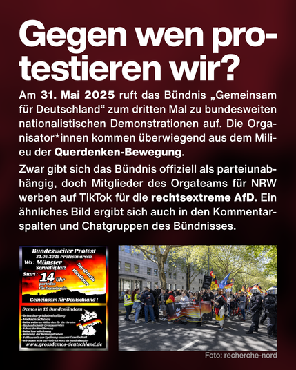 Text: Gegen wen protestieren wir? Am 31. Mai 2025 ruft das Bündnis „Gemeinsam für Deutschland“ zum dritten Mal zu bundesweiten nationalistischen Demonstrationen auf. Die Organisator*innen kommen überwiegend aus dem Milieu der Querdenken-Bewegung. 
Zwar gibt sich das Bündnis offiziell als parteiunabhängig, doch Mitglieder des Orgateams für NRW werben auf TikTok für die rechtsextreme AfD. Ein ähnliches Bild ergibt sich auch in den Kommentarspalten und Chatgruppen des Bündnisses.
Screenshot von einem Demo-Aufruf von "Gemeinsam für Deutschland". Foto von einer Demo mit Deutschlandflaggen.