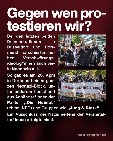 Text: Gegen wen protestieren wir? Bei den letzten beiden Demonstrationen in Düsseldorf und Dortmund marschierten neben Verschwörungsideolog*innen auch viele Neonazis mit. 
So gab es am 26. April in Dortmund einen ganzen Neonazi-Block, unter anderem bestehend aus Anhänger*innen der Partei „Die Heimat“ (ehem. NPD) und Gruppen wie „Jung & Stark“. 
Ein Ausschluss der Nazis seitens der Veranstalter*innen erfolgte nicht.
Foto von Neonazis der Gruppe "Jung und Stark". Foto von Neonazis mit Banner der Partei "Die Heimat" mit Aufschrift "Nieder mit der Regierung".
