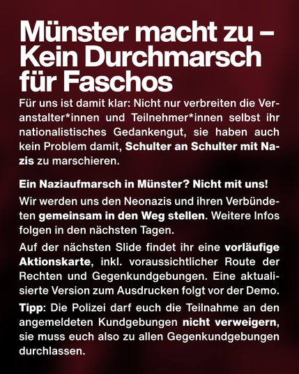 Text: Münster macht zu – Kein Durchmarsch für Faschos. Für uns ist damit klar: Nicht nur verbreiten die Veranstalter*innen und Teilnehmer*innen selbst ihr nationalistisches Gedankengut, sie haben auch kein Problem damit, Schulter an Schulter mit Nazis zu marschieren.
Ein Naziaufmarsch in Münster? Nicht mit uns!
Wir werden uns den Neonazis und ihren Verbündeten gemeinsam in den Weg stellen. Weitere Infos folgen in den nächsten Tagen.
Auf der nächsten Slide findet ihr eine vorläufige Aktionskarte, inkl. voraussichtlicher Route der Rechten und Gegenkundgebungen. Eine aktualisierte Version zum Ausdrucken folgt vor der Demo.
Tipp: Die Polizei darf euch die Teilnahme an den angemeldeten Kundgebungen nicht verweigern, sie muss euch also zu allen Gegenkundgebungen durchlassen.