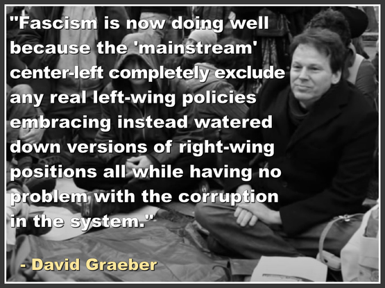 "Fascism is now doing well 
because the 'mainstream' 
center-left completely exclude 
any real left-wing policies 
embracing instead watered 
down versions of right-wing 
positions all while having no 
problem with the corruption 
in the system."
.
  - David Graeber