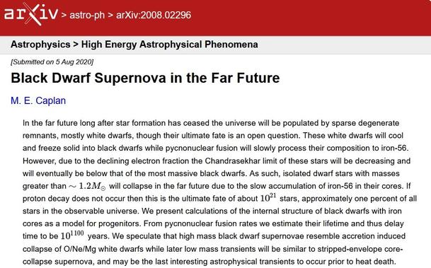 https://arxiv.org/abs/2008.02296
Black Dwarf Supernova in the Far Future
M. E. Caplan

 In the far future long after star formation has ceased the universe will be populated by sparse degenerate remnants, mostly white dwarfs, though their ultimate fate is an open question. These white dwarfs will cool and freeze solid into black dwarfs while pycnonuclear fusion will slowly process their composition to iron-56. However, due to the declining electron fraction the Chandrasekhar limit of these stars will be decreasing and will eventually be below that of the most massive black dwarfs. As such, isolated dwarf stars with masses greater than     will collapse in the far future due to the slow accumulation of iron-56 in their cores. If proton decay does not occur then this is the ultimate fate of about 10^21 stars, approximately one percent of all stars in the observable universe. We present calculations of the internal structure of black dwarfs with iron cores as a model for progenitors. From pycnonuclear fusion rates we estimate their lifetime and thus delay time to be 10^1100 years. We speculate that high mass black dwarf supernovae resemble accretion induced collapse of O/Ne/Mg white dwarfs while later low mass transients will be similar to stripped-envelope core-collapse supernova, and may be the last interesting astrophysical transients to occur prior to heat death.