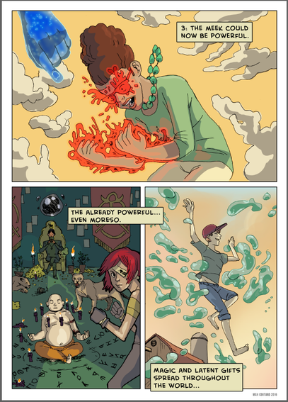 A young woman stands under a glowing, ethereal blue hand reaching down from the sky. Flames burst from her hands, radiating energy as she gazes at them in awe. 

Narration: 
"3. The meek could now be powerful."

In the second (bottom left) panel, a group gathers around an altar, including a woman with red hair wielding a dagger and a rotund figure with symbols drawn on their body. Mystical energy flows around them.

Narration: 
"The already powerful... Even more so."

Bottom right panel: A young man floats, elated with their newfound control over water. Large globules of water are suspended in mid-air along side him. We appear to be at an isolated farm. 

 Narration:
"Magic and latent gifts spread throughout the world..."