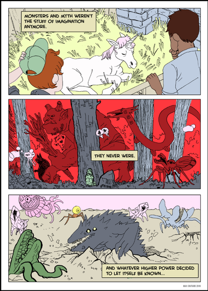Narration: "Monsters and myth weren’t the stuff of imagination anymore."

Two farmhands consider the newest foal. It's glowing pink horn throwing them for a loop. 

Narration: 
"They never were."

A chaotic crimson forest filled with demons and mythological, grotesque, otherworldly creatures—serpents, and monstrous insects—emerging from the shadows Behind of the massive tree trunks, a hiker desperately hides and keeps quiet. Fearing for their life. 

NARRATION: 
"And whatever higher power decided to let itself be known..."

In the final bottom panel, Beasts of all kinds emerge, a clash of myth and reality. Including a snarling, wolf-like creature with glowing eyes leads a horde of monstrous beings across a barren landscape.