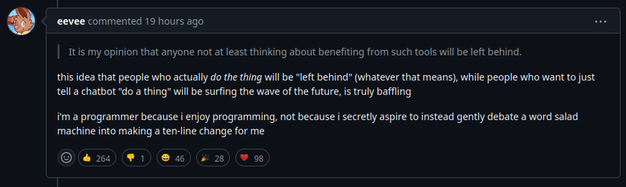 In reply to: it is my opinion that anyone not at least thinking about benefiting from such tools will be left behind.

eevee commented: this idea that people who actually do the thing will be "left behind” (whatever that means), while people who want to just tell a chatbot "do a thing” will be surfing the wave of the future, is truly baffling.

im a programmer because i enjoy programming, not because i secretly aspire to instead gently debate aword salad machine into making a ten-line change for me IR I ICY IR K