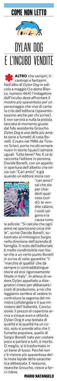 L'immagine presenta un articolo intitolato "COME NON LETTO" con il sottotitolo "DYLAN DOG E L'INCUBO VENDITE". L'articolo, scritto da Mario Natangelo, discute la serie a fumetti "Dylan Dog" e le sfide che l'editoria italiana sta affrontando. Il testo inizia con una descrizione dell'album di Dylan Dog in edicola a maggio, "La dama Bianca, numero 464", dove l'indagatore dell'incubo deve affrontare la crisi dell'editoria. L'articolo menziona l'editore Davide Bonelli, che inizia l'editoriale con "Cari amici" e spiega le difficoltà economiche, come la chiusura di edicole e l'aumento dei costi. Bonelli Jr. esprime il desiderio di mantenere la qualità della serie, "storie ed eroi rigorosamente Made in Italy".
L'articolo conclude con una riflessione sulla trasformazione del fumetto popolare in un bene di lusso, con il prezzo di copertina che arriva a cinque euro e ottanta.