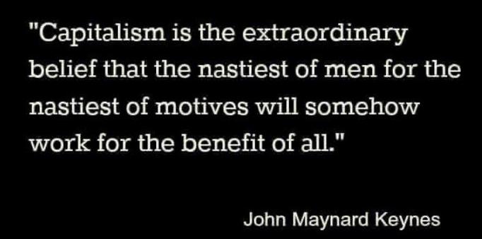 "Capitalism is the extraordinary belief that the nastiest of men for the nastiest of motives will somehow work for the benefit of all."

John Maynard Keynes