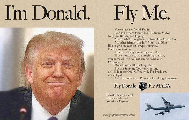 I'm Donald. Fly Me. 
	You’ve met my friend Tamim. 
	And some more friends like Vladimir, Viktor,
Jong Un, Bashar, and Jinping.
	My friends like to give me things. Like luxury jets.
	My other friends, like Jeff, Mark, and Elon 
like to give me cash and cryptocurrency.
(Whatever that is).
	I must be doing something they like.
	If you want me to do something you like, 
you know what to do. Just slip me some cash. 
Or property.
	Does it sound like bribery? Sure.
	But the Supreme Court says as long 
as I do it in the Oval Office while I’m President, 
it’s all legal.
	And I intend to stay President for a long, long time.
	Fly Donald. Fly MAGA.
	Donald Trump accepts Bitcoin, cash, and American Express