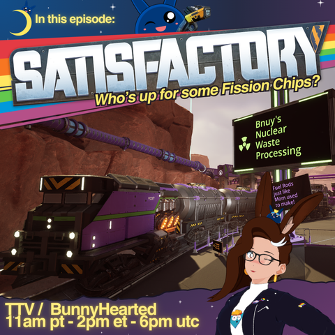 With a blue and purple star filled sky, the words In this episode: satisfactory. Who's up for some fission chips? Shows stream times of 11am pt, 2pm et, and 6pm utc.

Also includes a screenshot from satisfactory with a train going through Bnuy's Nuclear Waste Processing. Fuel rods just like mom used to make! Bunnyhearted is smiling and winking in the bottom corner, and is a white retro anime bunnygirl vtuber with brown floofy hair, glasses, and a cool slime on her head.