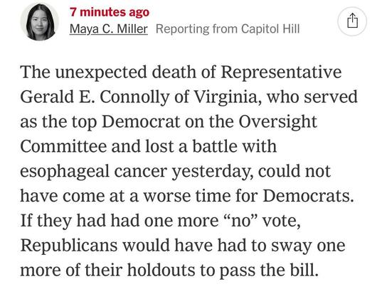 Photo by David Chen on May 22, 2025. May be an image of 1 person and text that says '7 minutes ago Maya C. Miller Reporting from Capitol Hill The unexpected death of Representative Gerald E. Connolly of Virginia, who served as the top Democrat on the Oversight Committee and lost a battle with esophageal cancer yesterday, could not have come at a worse time for Democrats. If they had had one one more "no" vote, Republicans would have had to sway one more of their holdouts to pass the bill.'.